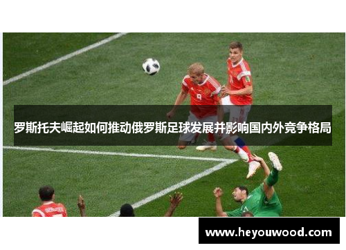 罗斯托夫崛起如何推动俄罗斯足球发展并影响国内外竞争格局